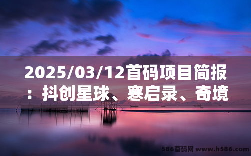 2025/03/12首码项目简报：抖创星球、寒启录、奇境庄园、淘金小镇、酒堡世界、大荒录、渔乐世界、星际剧场等